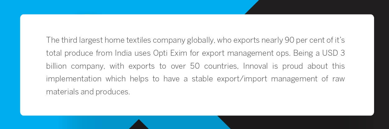 The third largest home textiles company globally, who exports nearly 90 per cent of it’s total produce from India uses Opti Exim for export management ops. Being a USD 3 billion company, with exports to over 50 countries, Innoval is proud about this implementation which helps to have a stable export/import management of raw materials and produces.